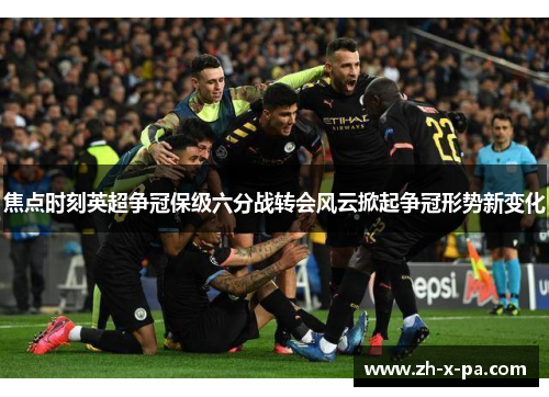 焦点时刻英超争冠保级六分战转会风云掀起争冠形势新变化