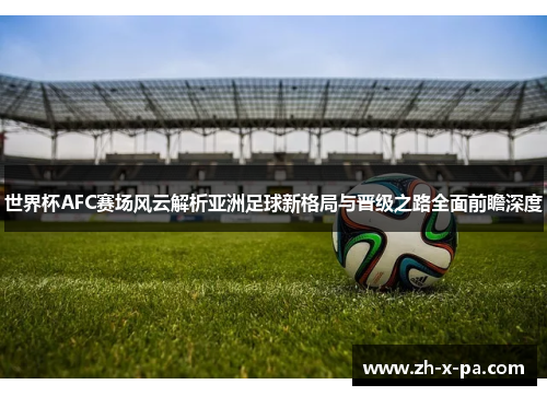 世界杯AFC赛场风云解析亚洲足球新格局与晋级之路全面前瞻深度 世界杯AFC赛场风云解析亚洲足球新格局与晋级之路全面前瞻深度