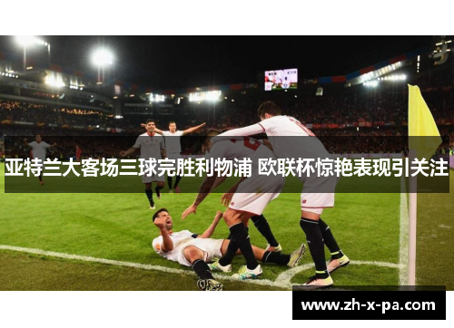 亚特兰大客场三球完胜利物浦 欧联杯惊艳表现引关注 亚特兰大客场三球完胜利物浦 欧联杯惊艳表现引关注