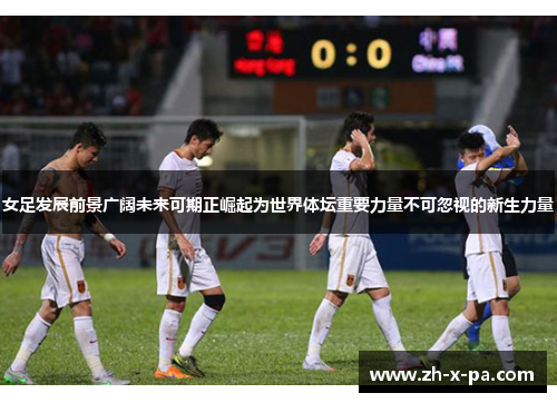 女足发展前景广阔未来可期正崛起为世界体坛重要力量不可忽视的新生力量