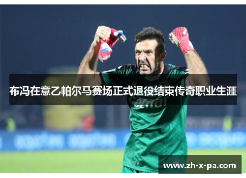 布冯在意乙帕尔马赛场正式退役结束传奇职业生涯