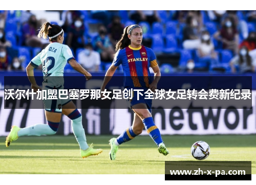 沃尔什加盟巴塞罗那女足创下全球女足转会费新纪录