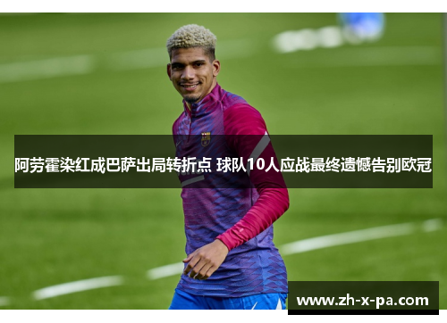 阿劳霍染红成巴萨出局转折点 球队10人应战最终遗憾告别欧冠