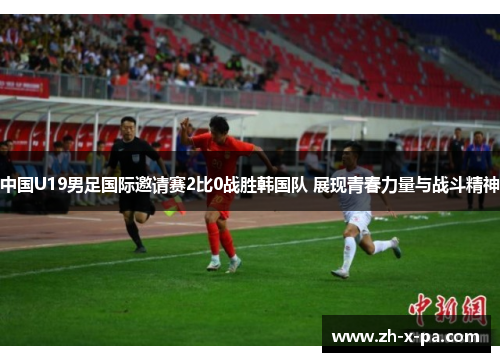 中国U19男足国际邀请赛2比0战胜韩国队 展现青春力量与战斗精神