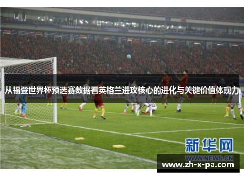 从福登世界杯预选赛数据看英格兰进攻核心的进化与关键价值体现力 从福登世界杯预选赛数据看英格兰进攻核心的进化与关键价值体现力