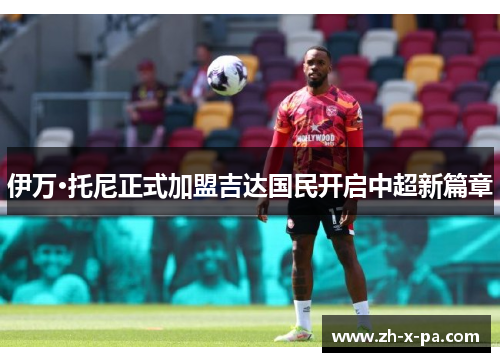 伊万·托尼正式加盟吉达国民开启中超新篇章 伊万·托尼正式加盟吉达国民开启中超新篇章
