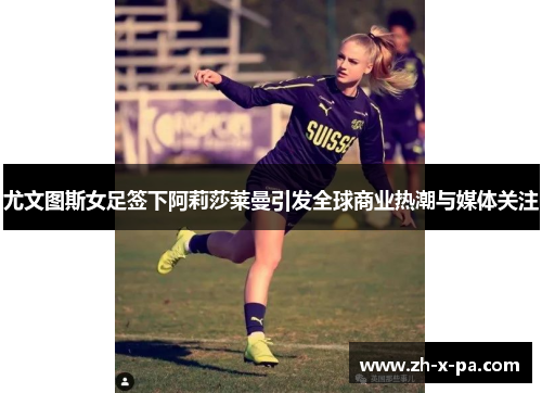 尤文图斯女足签下阿莉莎莱曼引发全球商业热潮与媒体关注 尤文图斯女足签下阿莉莎莱曼引发全球商业热潮与媒体关注